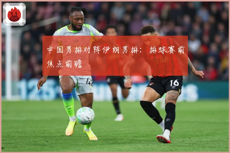 中国男排对阵伊朗男排：排球赛前焦点前瞻