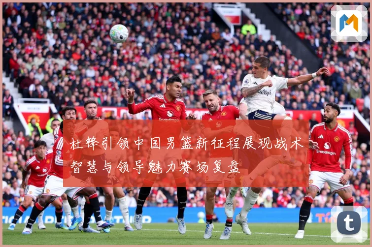 杜锋引领中国男篮新征程展现战术智慧与领导魅力赛场复盘